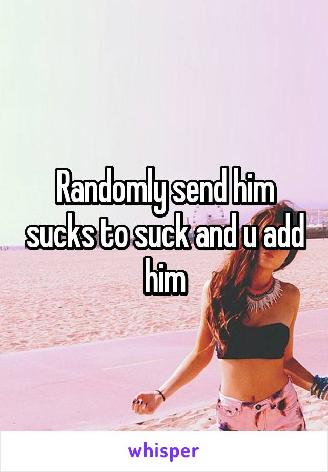 Randomly send him sucks to suck and u add him
