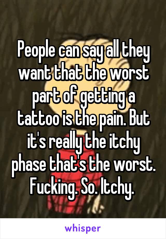 People can say all they want that the worst part of getting a tattoo is the pain. But it's really the itchy phase that's the worst. Fucking. So. Itchy. 