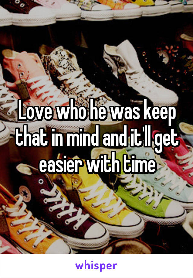 Love who he was keep that in mind and it'll get easier with time