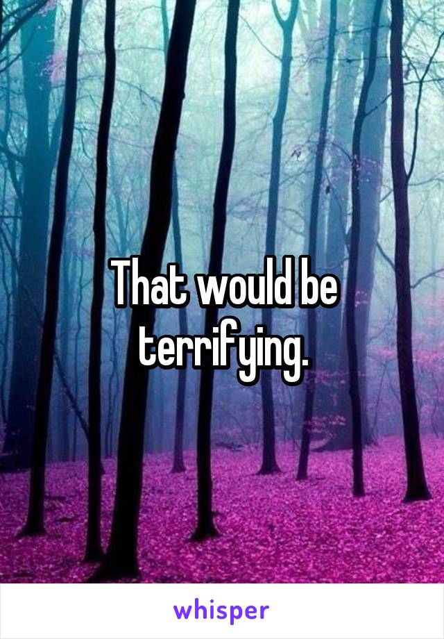 That would be terrifying.