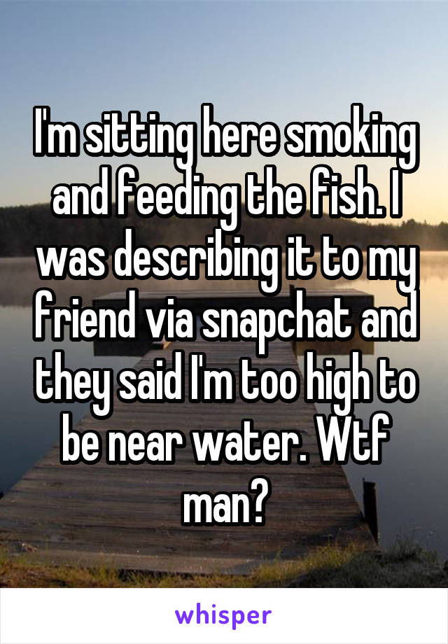 I'm sitting here smoking and feeding the fish. I was describing it to my friend via snapchat and they said I'm too high to be near water. Wtf man?