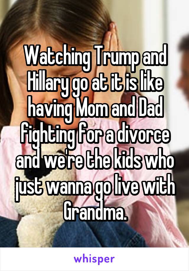 Watching Trump and Hillary go at it is like having Mom and Dad fighting for a divorce and we're the kids who just wanna go live with Grandma.