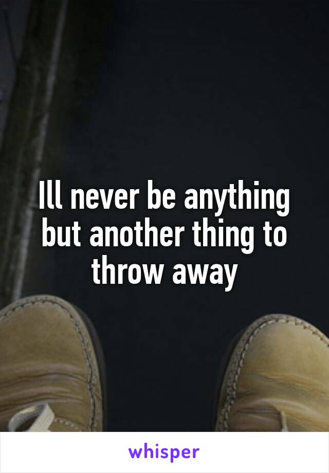 Ill never be anything but another thing to throw away