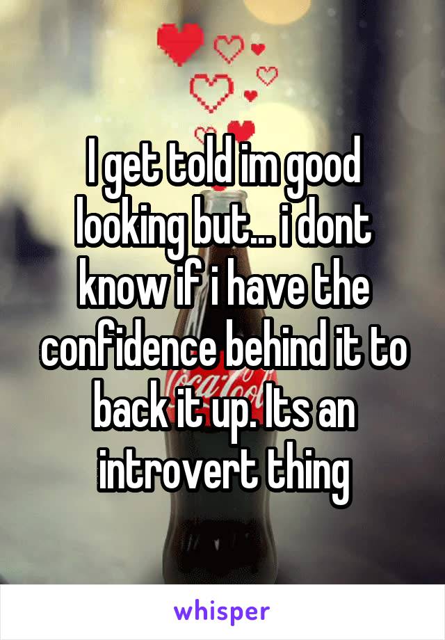 I get told im good looking but... i dont know if i have the confidence behind it to back it up. Its an introvert thing