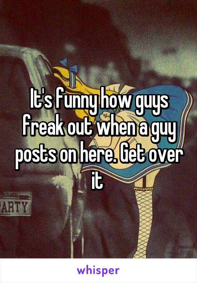 It's funny how guys freak out when a guy posts on here. Get over it 