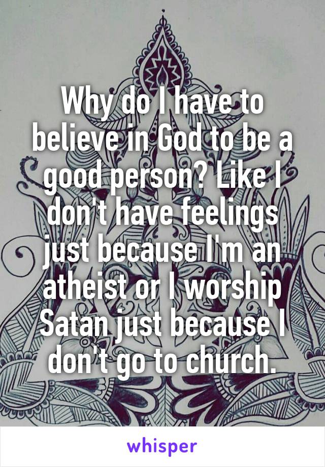 Why do I have to believe in God to be a good person? Like I don't have feelings just because I'm an atheist or I worship Satan just because I don't go to church.