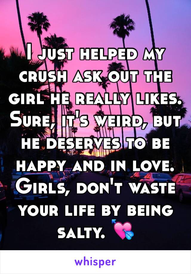 I just helped my crush ask out the girl he really likes. Sure, it's weird, but he deserves to be happy and in love. Girls, don't waste your life by being salty. 💘