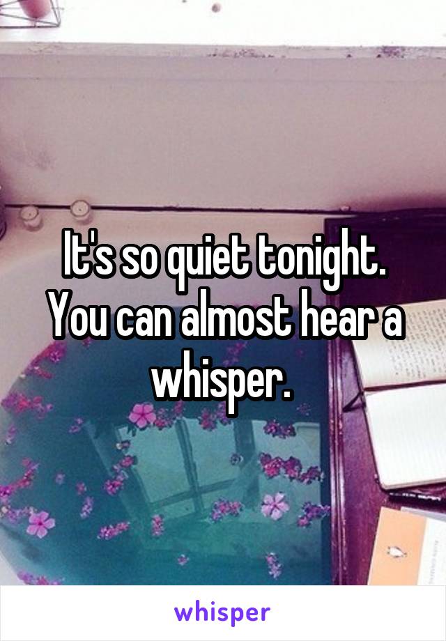 It's so quiet tonight. You can almost hear a whisper. 