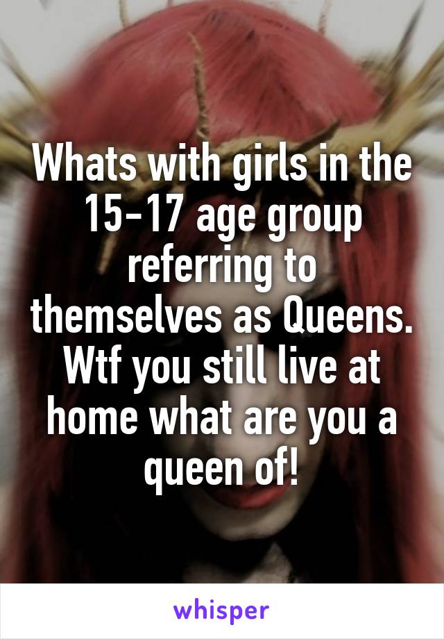 Whats with girls in the 15-17 age group referring to themselves as Queens. Wtf you still live at home what are you a queen of!