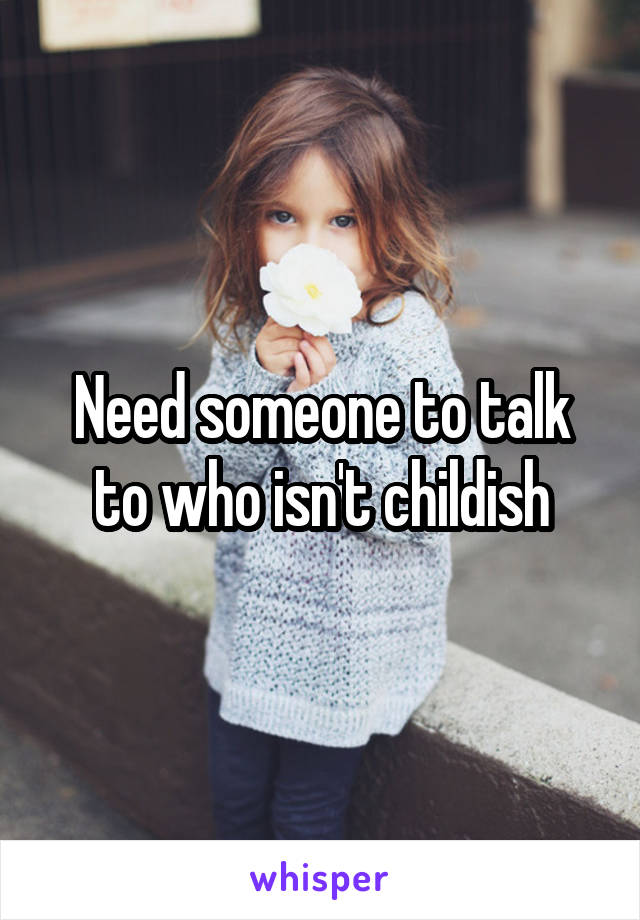 Need someone to talk to who isn't childish