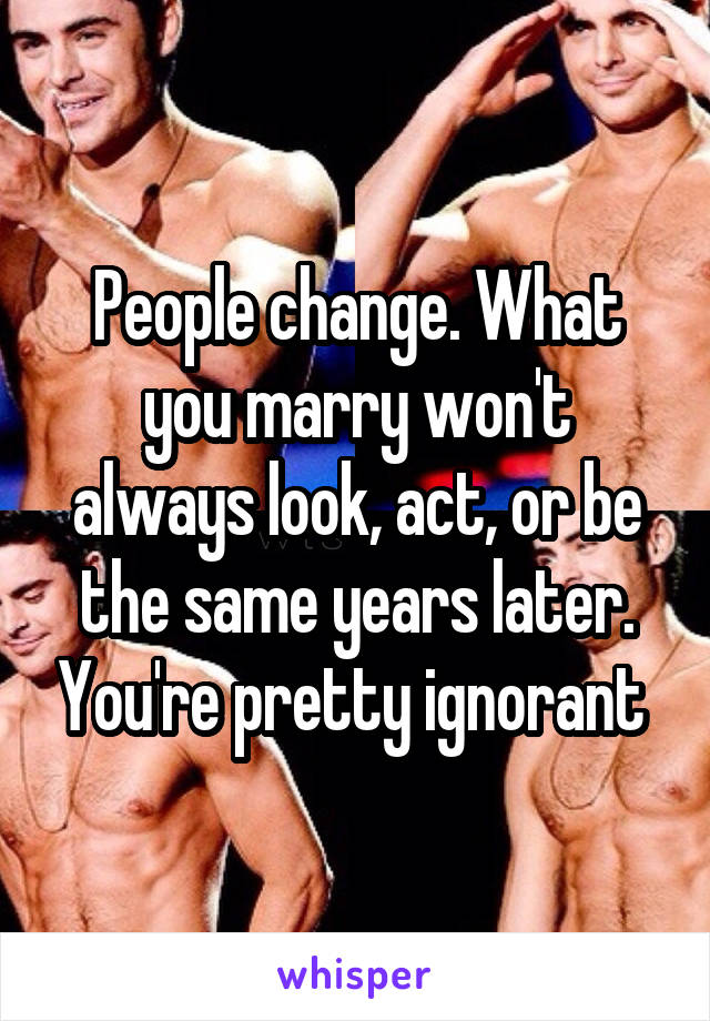 People change. What you marry won't always look, act, or be the same years later. You're pretty ignorant 