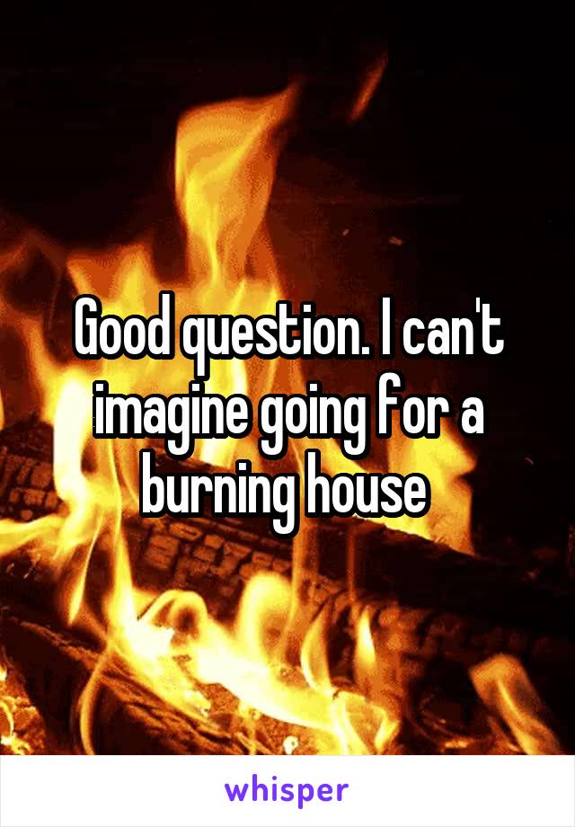 Good question. I can't imagine going for a burning house 