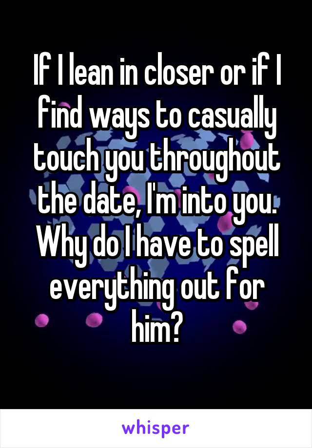 If I lean in closer or if I find ways to casually touch you throughout the date, I'm into you. Why do I have to spell everything out for him?
