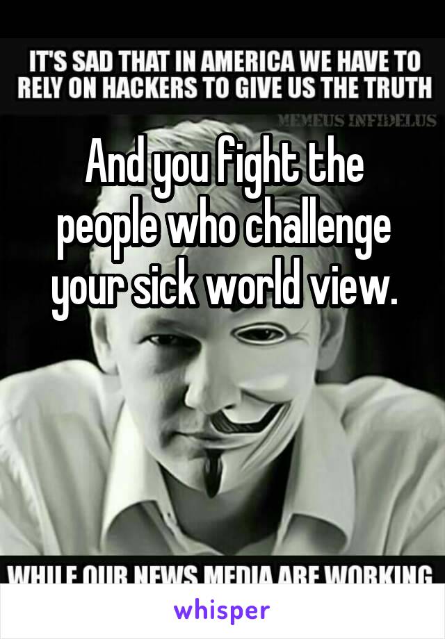 And you fight the people who challenge your sick world view.


