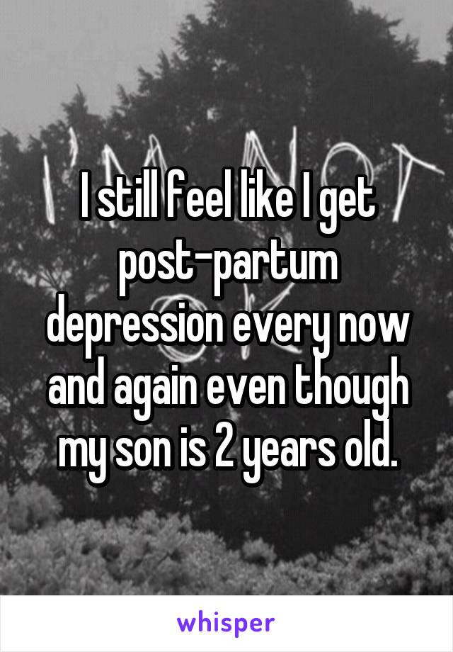 I still feel like I get post-partum depression every now and again even though my son is 2 years old.