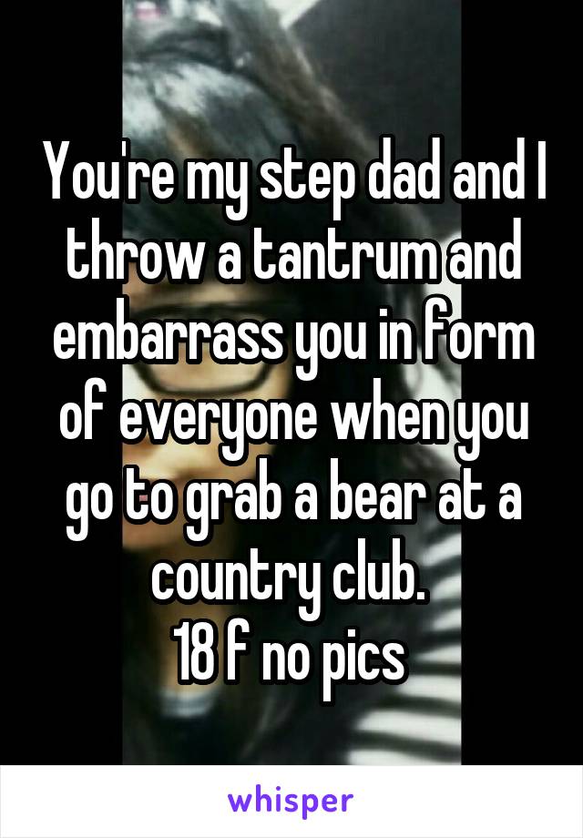You're my step dad and I throw a tantrum and embarrass you in form of everyone when you go to grab a bear at a country club. 
18 f no pics 