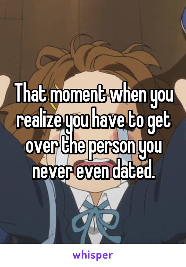 That moment when you realize you have to get over the person you never even dated.