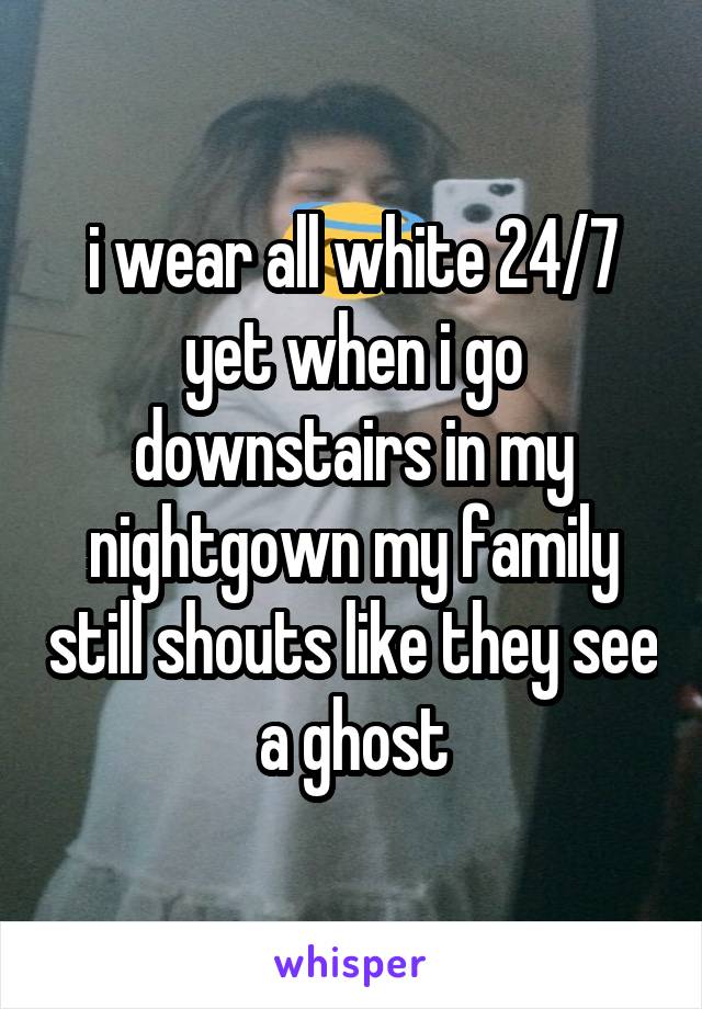 i wear all white 24/7 yet when i go downstairs in my nightgown my family still shouts like they see a ghost