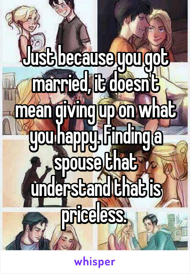 Just because you got married, it doesn't mean giving up on what you happy. Finding a spouse that understand that is priceless. 
