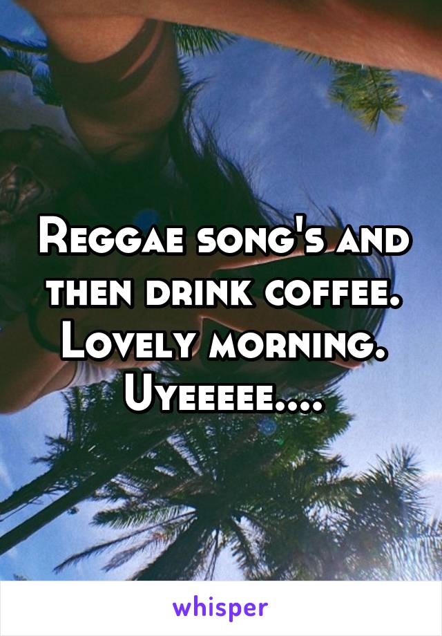 Reggae song's and then drink coffee. Lovely morning. Uyeeeee....