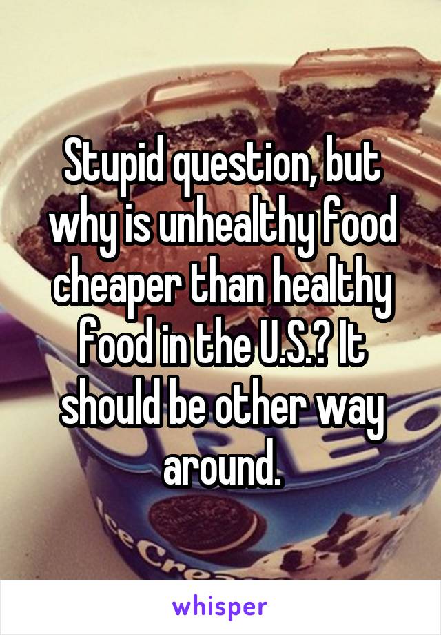 Stupid question, but why is unhealthy food cheaper than healthy food in the U.S.? It should be other way around.