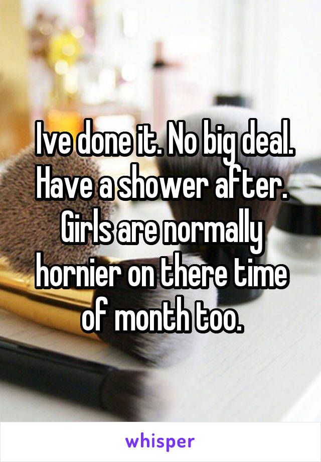  Ive done it. No big deal. Have a shower after. Girls are normally hornier on there time of month too.