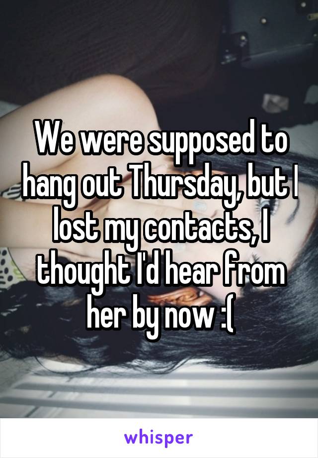 We were supposed to hang out Thursday, but I lost my contacts, I thought I'd hear from her by now :(