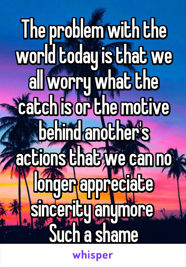 The problem with the world today is that we all worry what the catch is or the motive behind another's actions that we can no longer appreciate sincerity anymore 
Such a shame