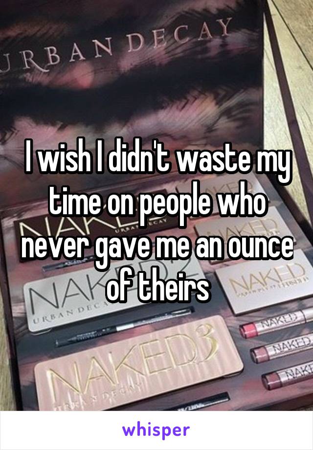 I wish I didn't waste my time on people who never gave me an ounce of theirs