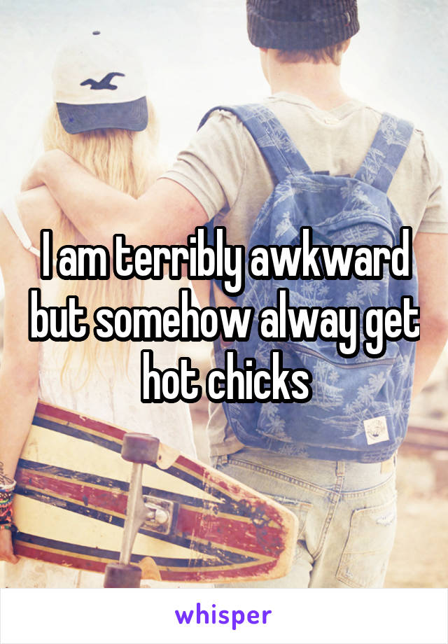 I am terribly awkward but somehow alway get hot chicks