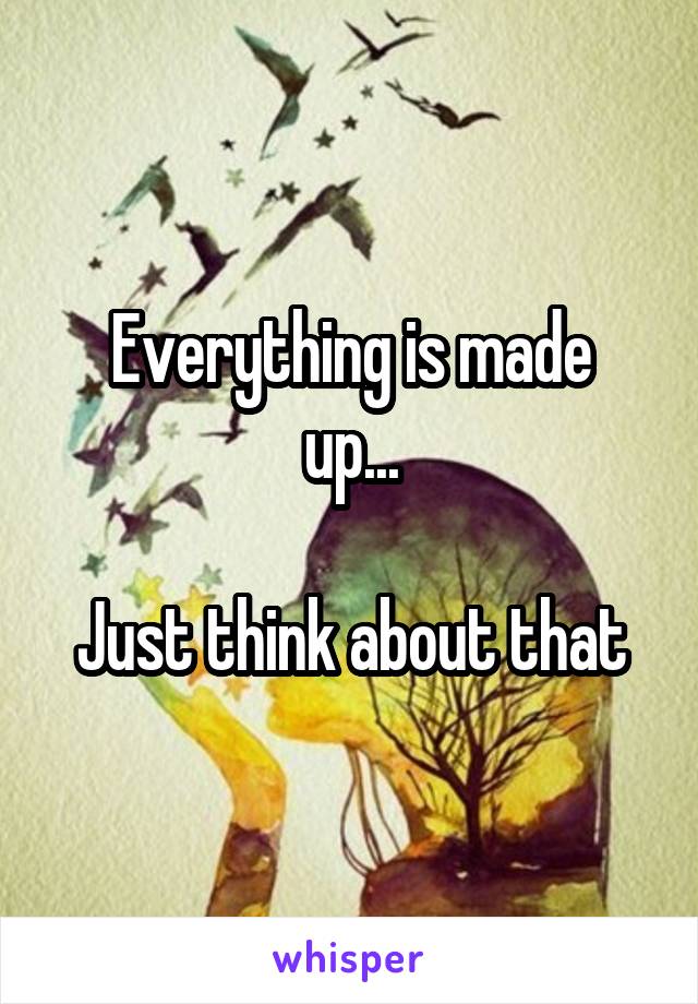 Everything is made
up...

Just think about that