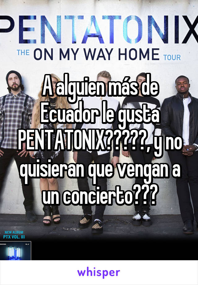 A alguien más de Ecuador le gusta PENTATONIX?????, y no quisieran que vengan a un concierto???