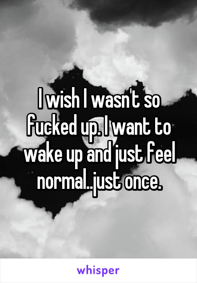 I wish I wasn't so fucked up. I want to wake up and just feel normal..just once.