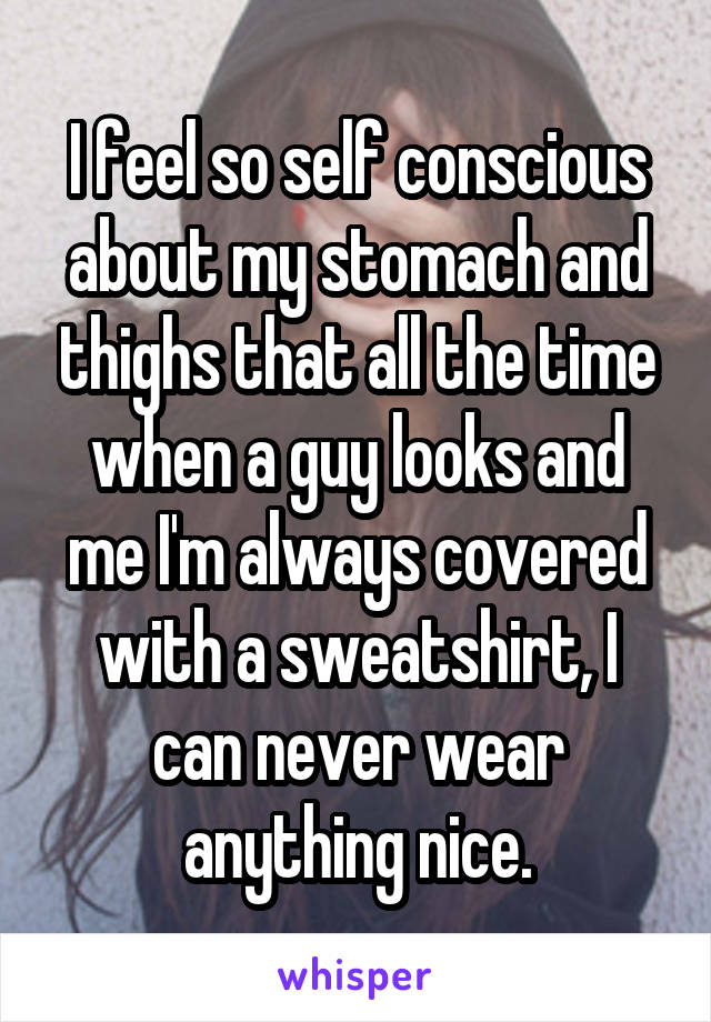 I feel so self conscious about my stomach and thighs that all the time when a guy looks and me I'm always covered with a sweatshirt, I can never wear anything nice.