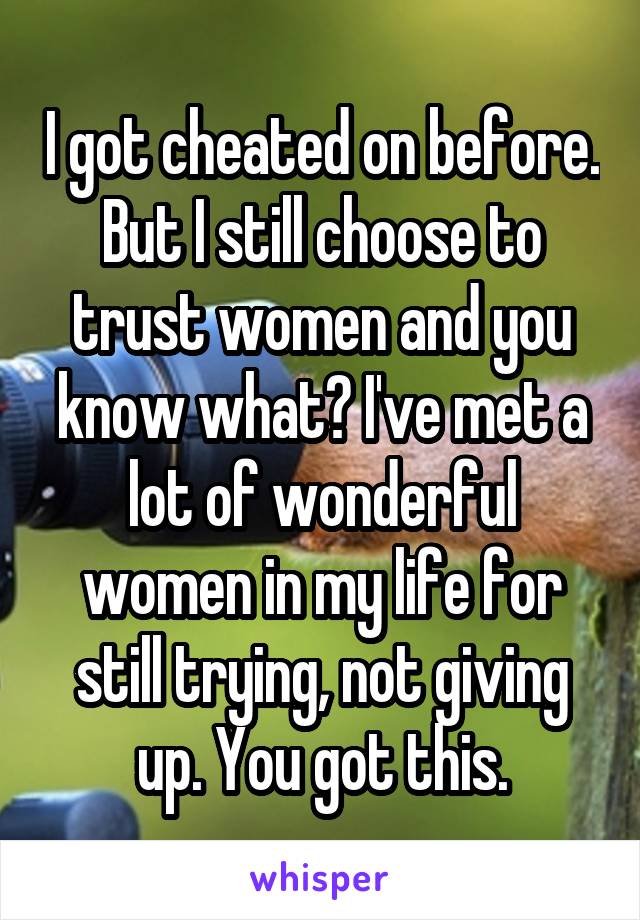 I got cheated on before. But I still choose to trust women and you know what? I've met a lot of wonderful women in my life for still trying, not giving up. You got this.