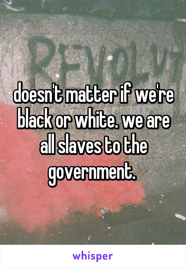 doesn't matter if we're black or white. we are all slaves to the government. 