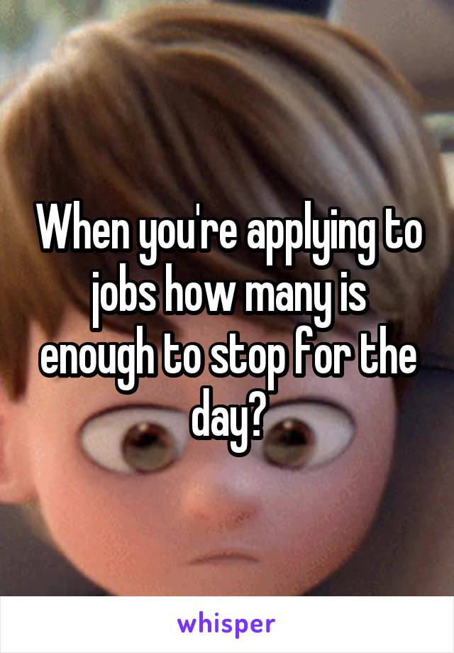 When you're applying to jobs how many is enough to stop for the day?