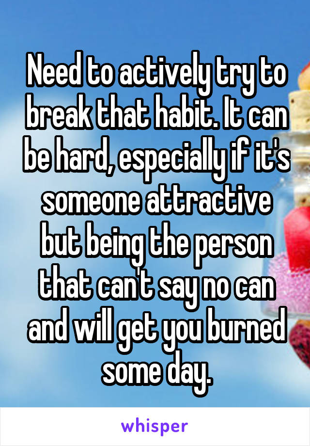 Need to actively try to break that habit. It can be hard, especially if it's someone attractive but being the person that can't say no can and will get you burned some day.