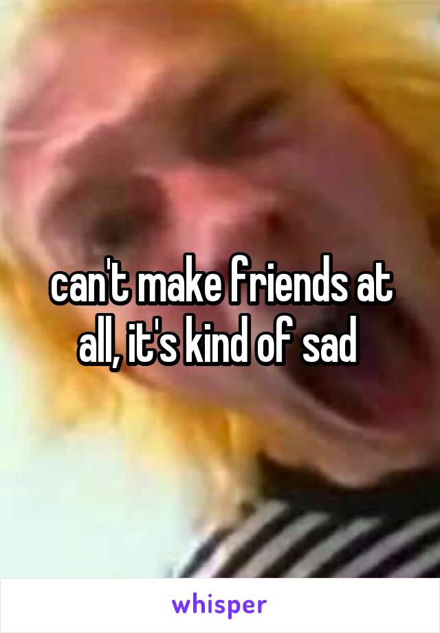 can't make friends at all, it's kind of sad 