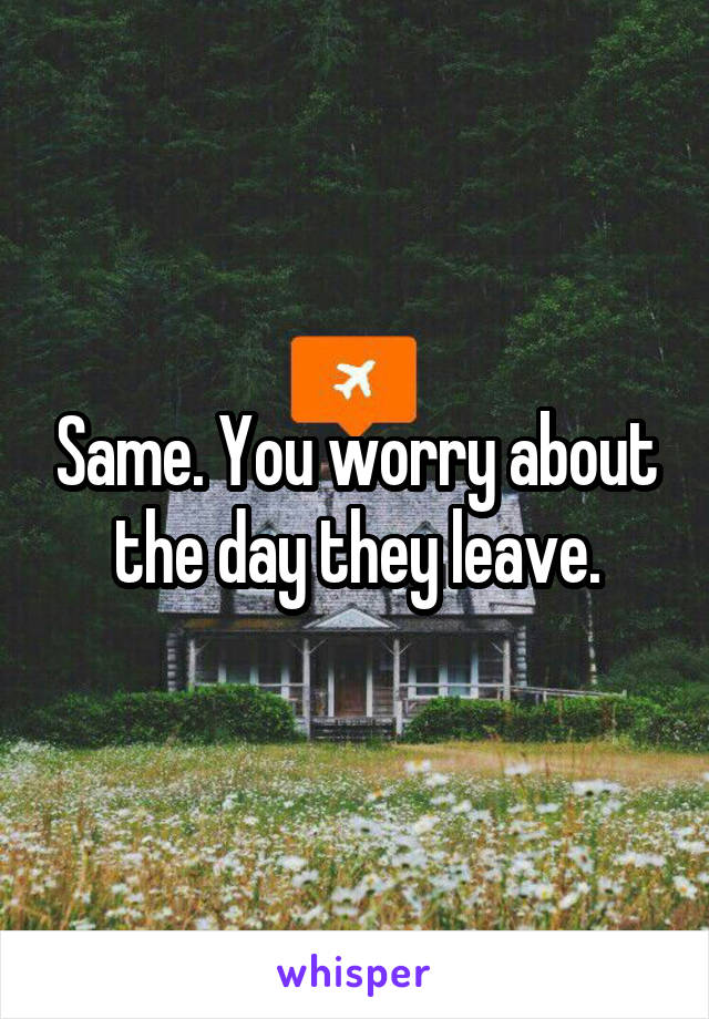 Same. You worry about the day they leave.