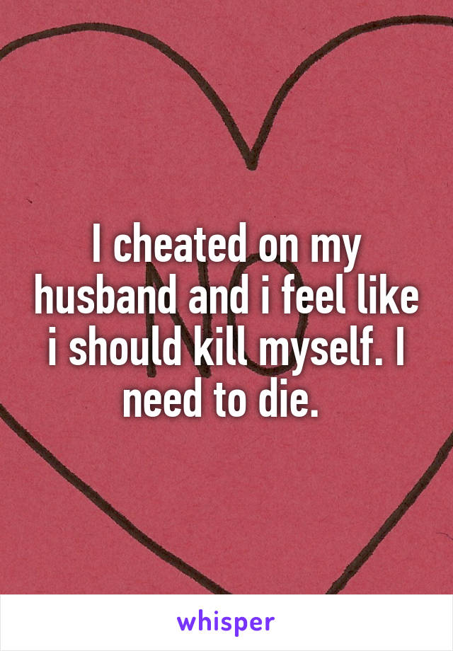 I cheated on my husband and i feel like i should kill myself. I need to die. 