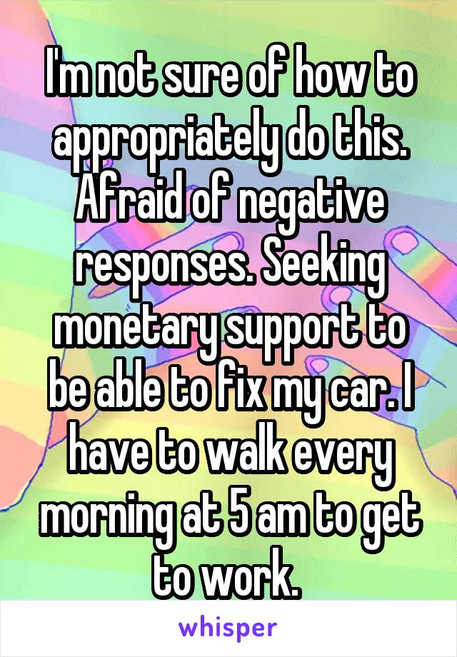 I'm not sure of how to appropriately do this. Afraid of negative responses. Seeking monetary support to be able to fix my car. I have to walk every morning at 5 am to get to work. 