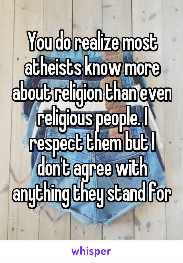 You do realize most atheists know more about religion than even religious people. I respect them but I don't agree with anything they stand for 