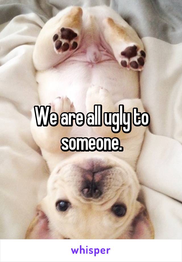 We are all ugly to someone.