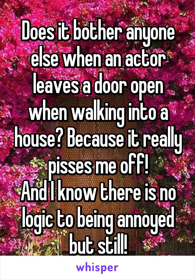 Does it bother anyone else when an actor leaves a door open when walking into a house? Because it really pisses me off!
And I know there is no logic to being annoyed but still!