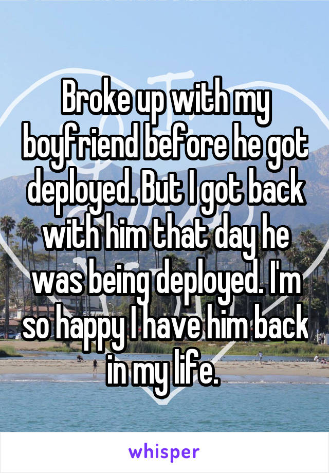 Broke up with my boyfriend before he got deployed. But I got back with him that day he was being deployed. I'm so happy I have him back in my life. 