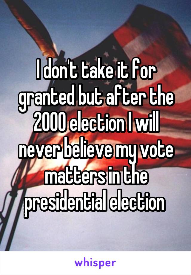 I don't take it for granted but after the 2000 election I will never believe my vote matters in the presidential election 