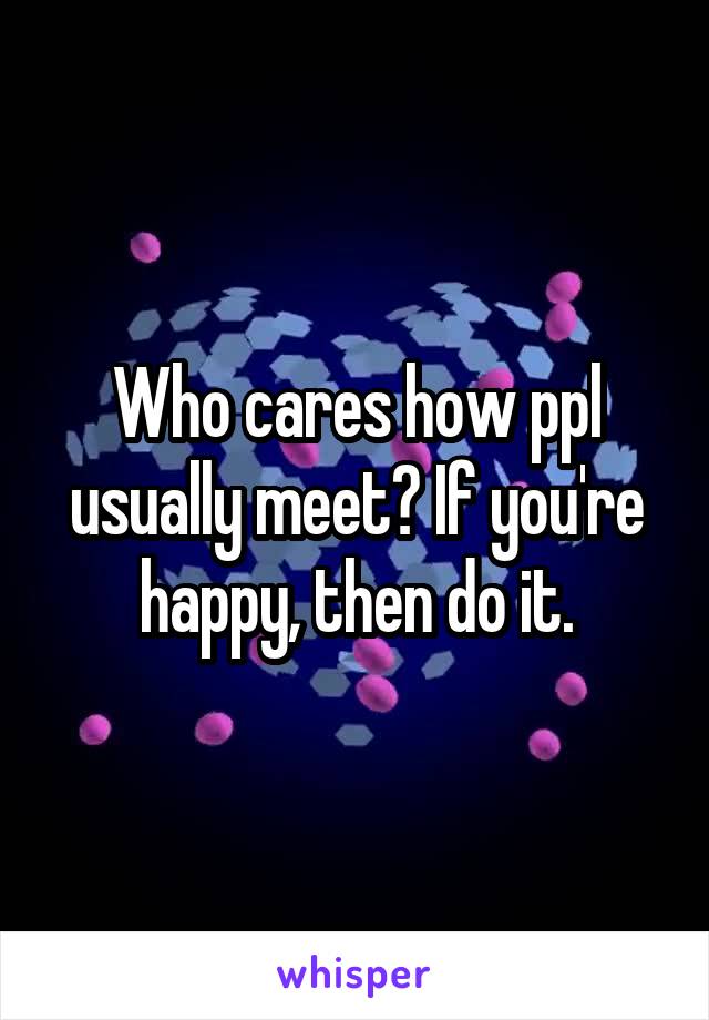 Who cares how ppl usually meet? If you're happy, then do it.