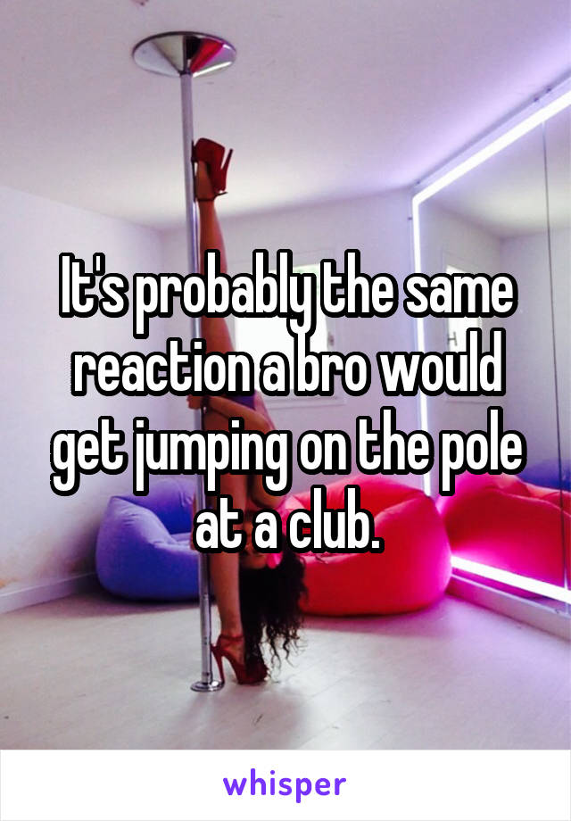 It's probably the same reaction a bro would get jumping on the pole at a club.