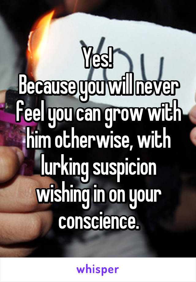 Yes! 
Because you will never feel you can grow with him otherwise, with lurking suspicion wishing in on your conscience.